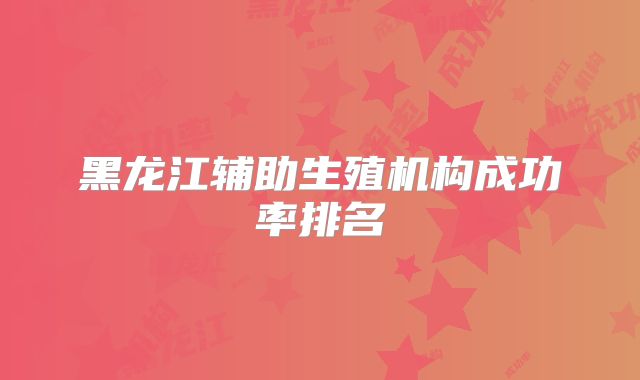 黑龙江辅助生殖机构成功率排名