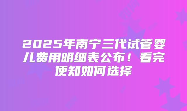 2025年南宁三代试管婴儿费用明细表公布！看完便知如何选择