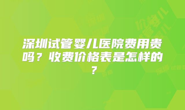 深圳试管婴儿医院费用贵吗？收费价格表是怎样的？