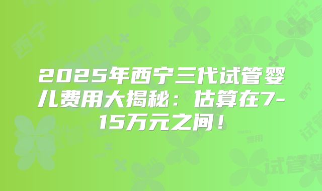 2025年西宁三代试管婴儿费用大揭秘：估算在7-15万元之间！