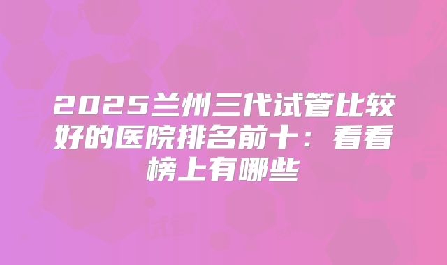 2025兰州三代试管比较好的医院排名前十：看看榜上有哪些