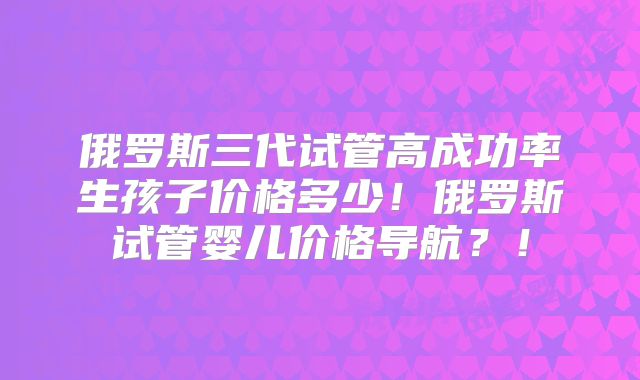 俄罗斯三代试管高成功率生孩子价格多少！俄罗斯试管婴儿价格导航？！