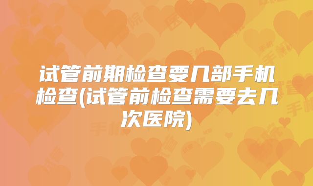 试管前期检查要几部手机检查(试管前检查需要去几次医院)