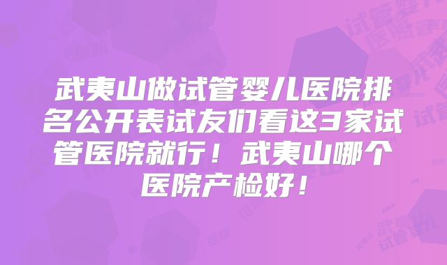 武夷山做试管婴儿医院排名公开表试友们看这3家试管医院就行！武夷山哪个医院产检好！