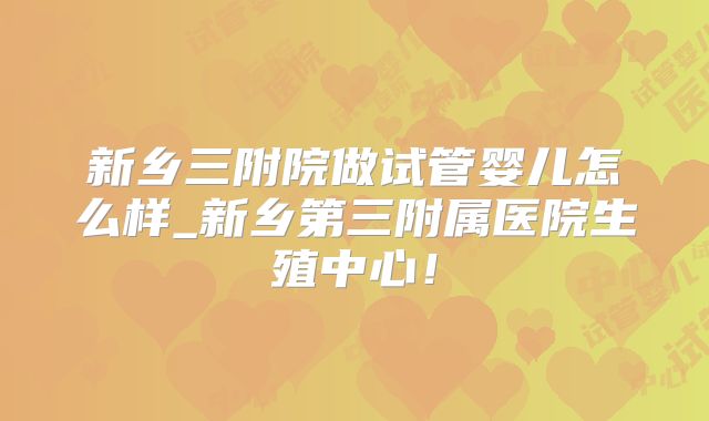 新乡三附院做试管婴儿怎么样_新乡第三附属医院生殖中心！