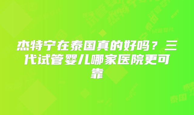 杰特宁在泰国真的好吗?三代试管婴儿哪家医院更可靠