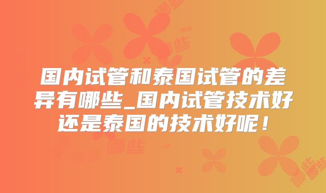 国内试管和泰国试管的差异有哪些_国内试管技术好还是泰国的技术好呢！