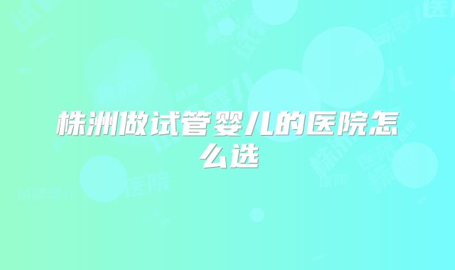 株洲做试管婴儿的医院怎么选