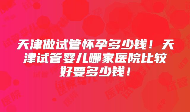 天津做试管怀孕多少钱！天津试管婴儿哪家医院比较好要多少钱！