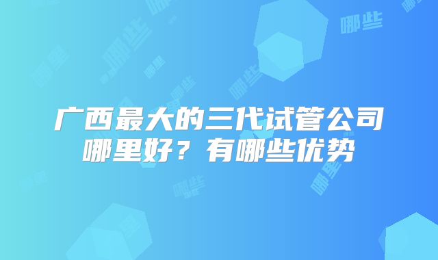广西最大的三代试管公司哪里好?有哪些优势