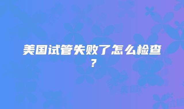 美国试管失败了怎么检查？