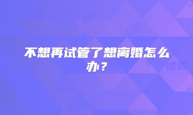 不想再试管了想离婚怎么办？