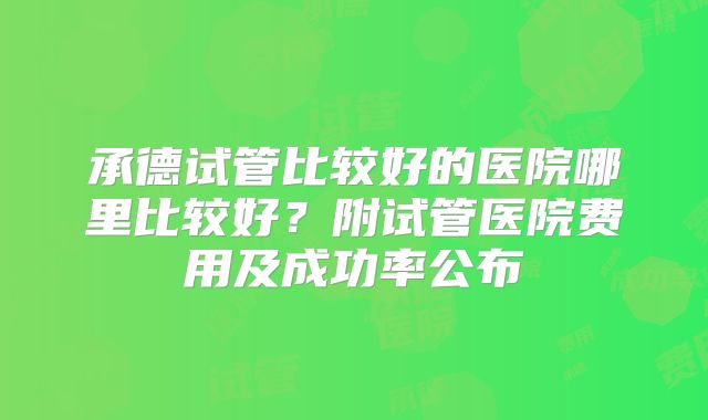 承德试管比较好的医院哪里比较好?附试管医院费用及成功率公布