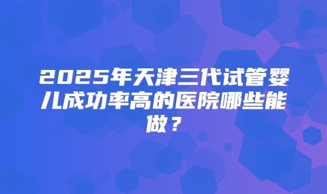 2025年天津三代试管婴儿成功率高的医院哪些能做?