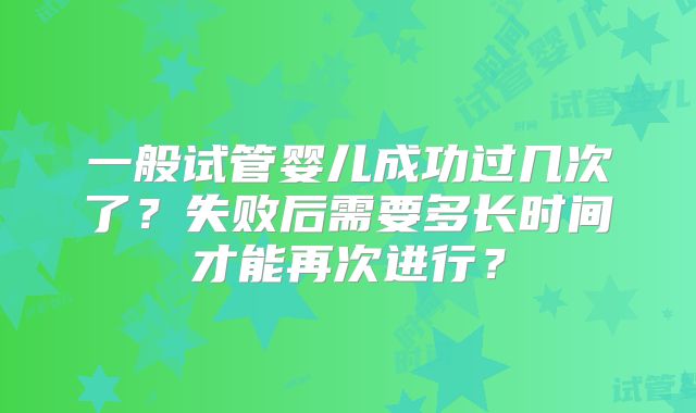 一般试管婴儿成功过几次了？失败后需要多长时间才能再次进行？