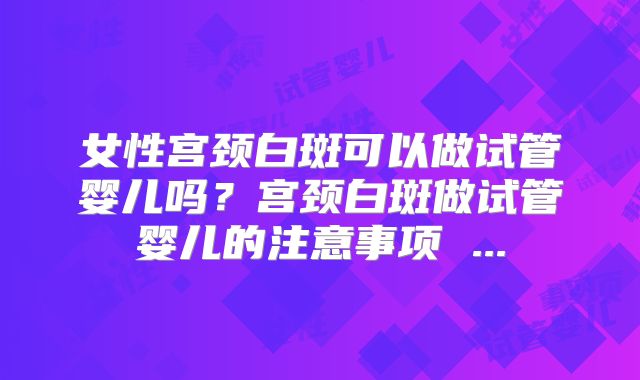女性宫颈白斑可以做试管婴儿吗？宫颈白斑做试管婴儿的注意事项 ...