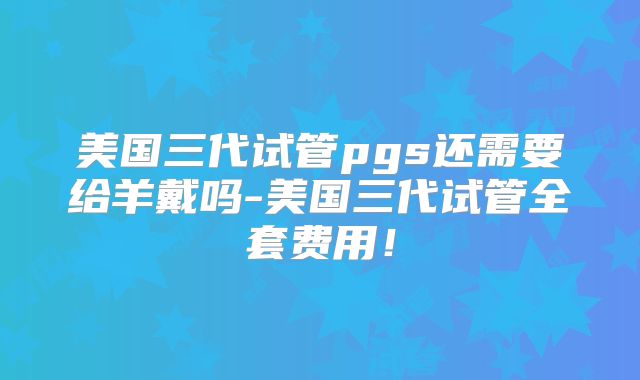 美国三代试管pgs还需要给羊戴吗-美国三代试管全套费用！