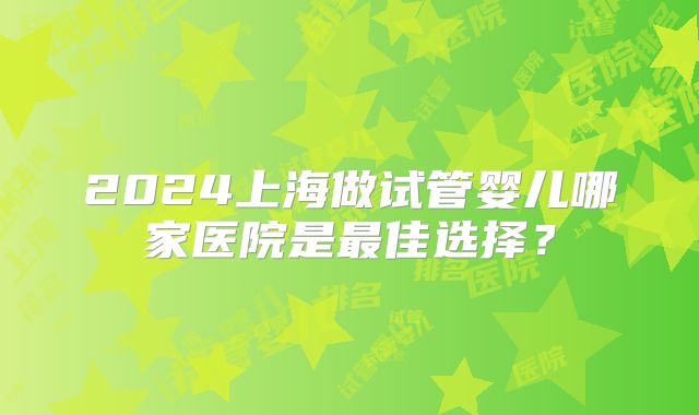 2024上海做试管婴儿哪家医院是最佳选择？