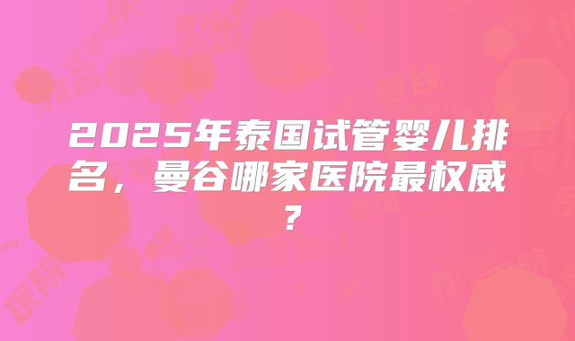2025年泰国试管婴儿排名，曼谷哪家医院最权威？