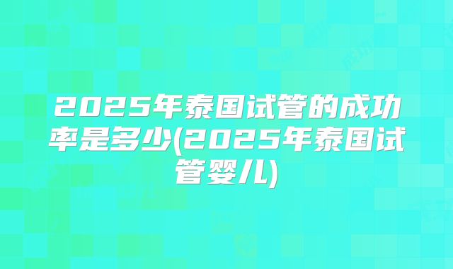 2025年泰国试管的成功率是多少(2025年泰国试管婴儿)