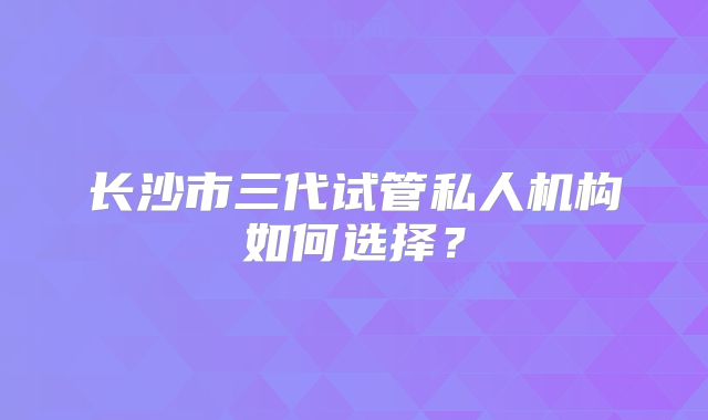 长沙市三代试管私人机构如何选择？