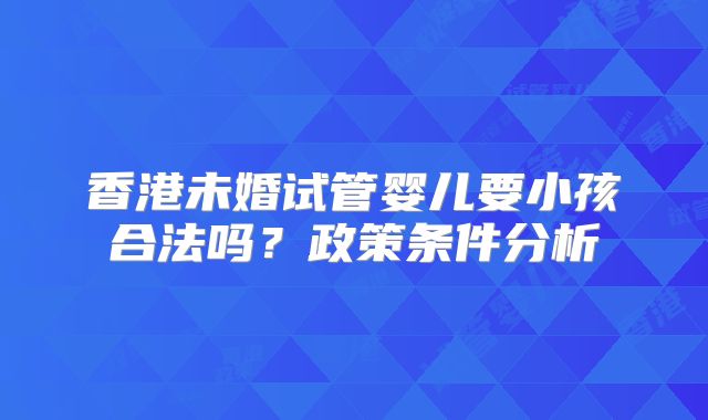 香港未婚试管婴儿要小孩合法吗？政策条件分析