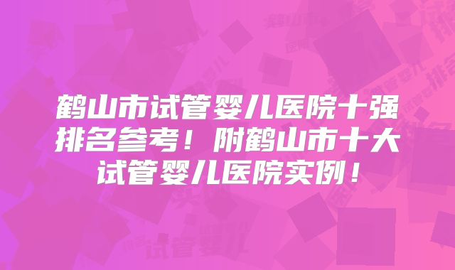 鹤山市试管婴儿医院十强排名参考！附鹤山市十大试管婴儿医院实例！
