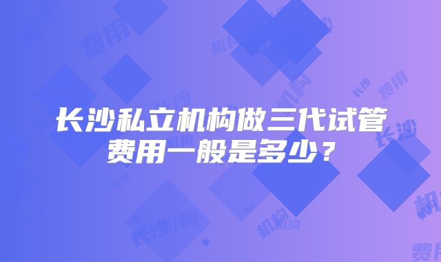 长沙私立机构做三代试管费用一般是多少？