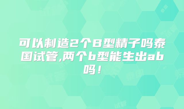 可以制造2个B型精子吗泰国试管,两个b型能生出ab吗！