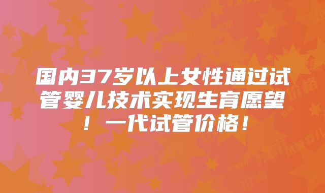 国内37岁以上女性通过试管婴儿技术实现生育愿望！一代试管价格！