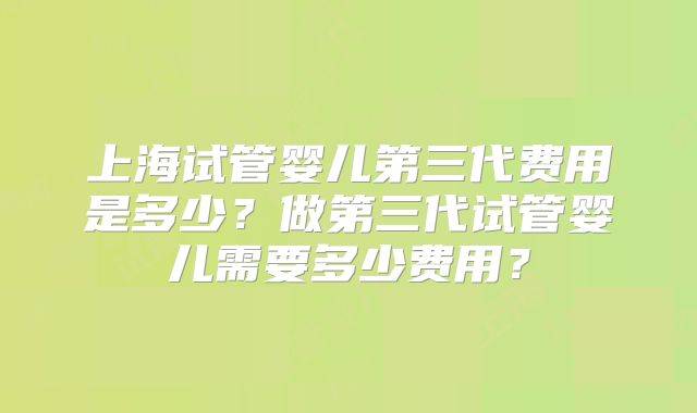 上海试管婴儿第三代费用是多少?做第三代试管婴儿需要多少费用?