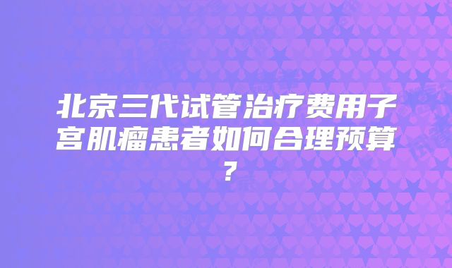 北京三代试管治疗费用子宫肌瘤患者如何合理预算？