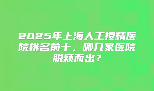 2025年上海人工授精医院排名前十，哪几家医院脱颖而出？