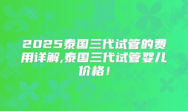 2025泰国三代试管的费用详解,泰国三代试管婴儿价格！