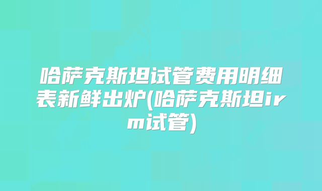 哈萨克斯坦试管费用明细表新鲜出炉(哈萨克斯坦irm试管)