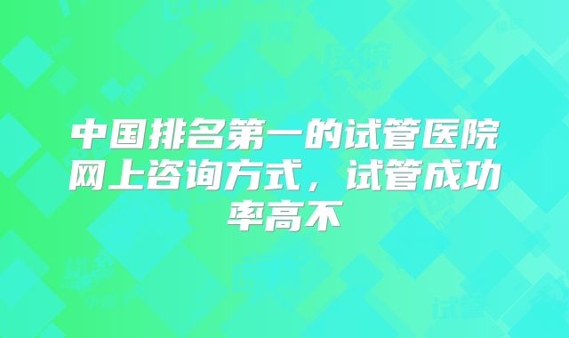 中国排名第一的试管医院网上咨询方式，试管成功率高不