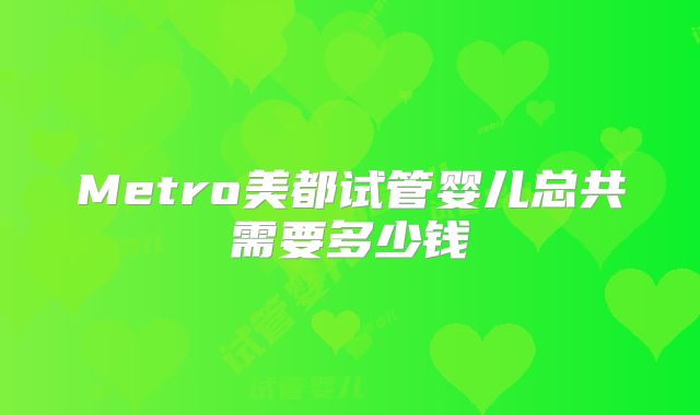 Metro美都试管婴儿总共需要多少钱