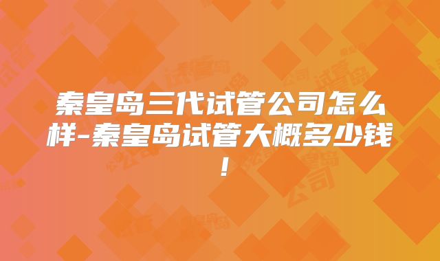 秦皇岛三代试管公司怎么样-秦皇岛试管大概多少钱！