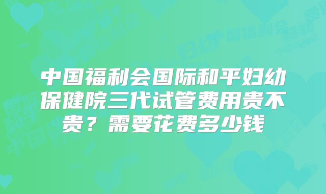 中国福利会国际和平妇幼保健院三代试管费用贵不贵？需要花费多少钱