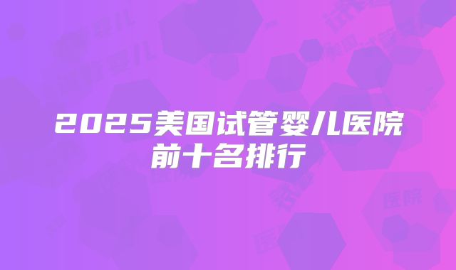 2025美国试管婴儿医院前十名排行
