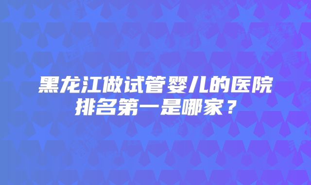 黑龙江做试管婴儿的医院排名第一是哪家？
