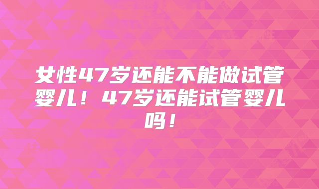 女性47岁还能不能做试管婴儿！47岁还能试管婴儿吗！