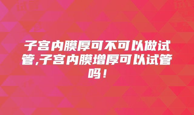 子宫内膜厚可不可以做试管,子宫内膜增厚可以试管吗！