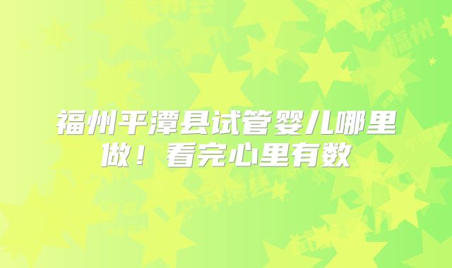 福州平潭县试管婴儿哪里做！看完心里有数
