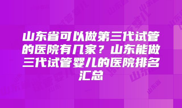 山东省可以做第三代试管的医院有几家？山东能做三代试管婴儿的医院排名汇总