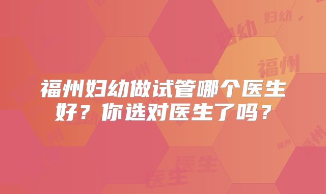 福州妇幼做试管哪个医生好?你选对医生了吗?