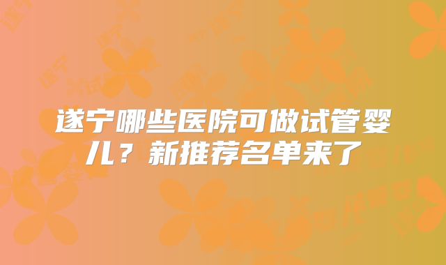 遂宁哪些医院可做试管婴儿？新推荐名单来了