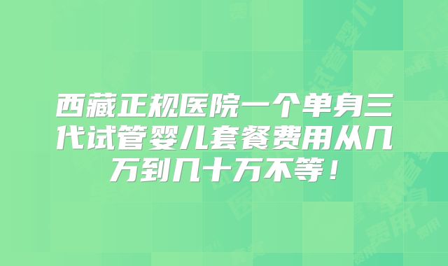 西藏正规医院一个单身三代试管婴儿套餐费用从几万到几十万不等！