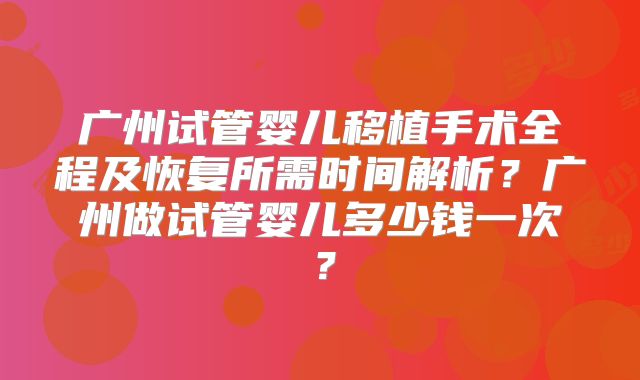 广州试管婴儿移植手术全程及恢复所需时间解析？广州做试管婴儿多少钱一次？