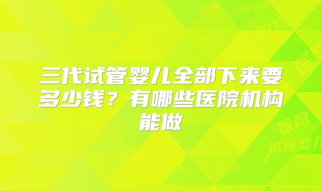 三代试管婴儿全部下来要多少钱？有哪些医院机构能做